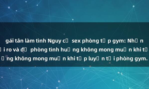 gái tân làm tình Nguy cơ sex phòng tập gym: Những lời khuyên để tránh rủi ro và đề phòng tình huống không mong muốn khi tập luyện tại phòng gym.