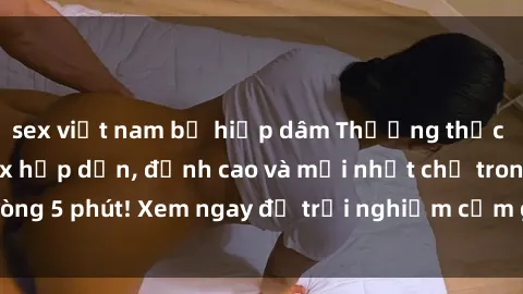 sex việt nam bị hiếp dâm Thưởng thức những bộ phim sex hấp dẫn, đỉnh cao và mới nhất chỉ trong vòng 5 phút! Xem ngay để trải nghiệm cảm giác không thể chối từ!