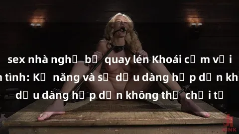 sex nhà nghỉ bị quay lén Khoái cảm với gái Việt khi làm tình: Kỹ năng và sự dịu dàng hấp dẫn không thể chối từ