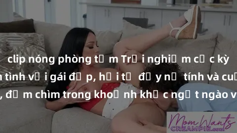clip nóng phòng tắm Trải nghiệm cực kỳ đáng nhớ khi làm tình với gái đẹp, hội tụ đầy nữ tính và cuốn hút, đắm chìm trong khoảnh khắc ngọt ngào và dục vọng không thể quên.