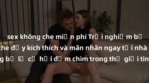 sex không che miễn phí Trải nghiệm bộ phim jav không che đầy kích thích và mãn nhãn ngay tại nhà của bạn! Đừng bỏ lỡ cơ hội đắm chìm trong thế giới tinh thần mới mẻ mà bộ phim này mang đến!