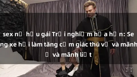 sex nữ hầu gái Trải nghiệm hứa hẹn: Sex trong xe hơi làm tăng cảm giác thú vị và mãnh liệt