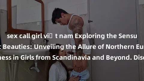 sex call girl việt nam Exploring the Sensual Charms of Nordic Beauties: Unveiling the Allure of Northern European Sexiness in Girls from Scandinavia and Beyond. Discover the Seductive Secrets of North