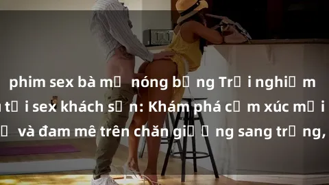 phim sex bà mẹ nóng bỏng Trải nghiệm đỉnh cao tình yêu tại sex khách sạn: Khám phá cảm xúc mới mẻ và đam mê trên chăn giường sang trọng, độc đáo, không giới hạn.