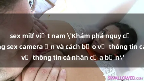 sex milf việt nam 'Khám phá nguy cơ của việc sử dụng sex camera ẩn và cách bảo vệ thông tin cá nhân của bạn'