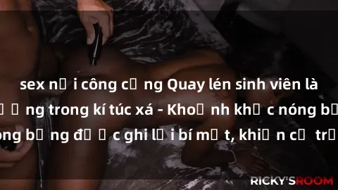 sex nơi công cộng Quay lén sinh viên làm tình ngay trên giường trong kí túc xá - Khoảnh khắc nóng bỏng được ghi lại bí mật, khiến cả trường học xôn xao.