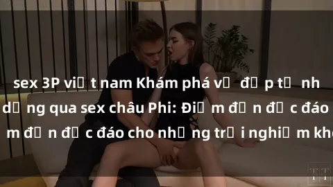 sex 3P việt nam Khám phá vẻ đẹp tự nhiên và văn hóa đa dạng qua sex châu Phi: Điểm đến độc đáo cho những trải nghiệm khó quên