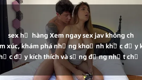 sex họ hàng Xem ngay sex jav không che để thỏa mãn cảm xúc, khám phá những khoảnh khắc đầy kích thích và sống động nhất chỉ trong click!