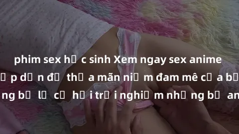 phim sex học sinh Xem ngay sex anime vietsub cực hot và hấp dẫn để thỏa mãn niềm đam mê của bạn! Đừng bỏ lỡ cơ hội trải nghiệm những bộ anime đỉnh cao chỉ có tại đây!
