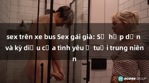 sex trên xe bus Sex gái già: Sự hấp dẫn và kỳ diệu của tình yêu ở tuổi trung niên