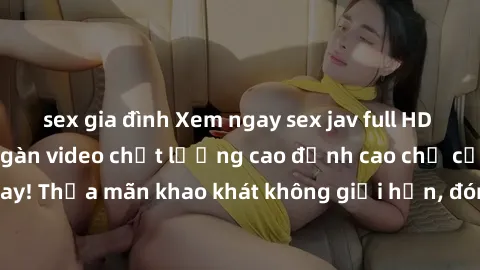 sex gia đình Xem ngay sex jav full HD miễn phí - Hàng ngàn video chất lượng cao đỉnh cao chỉ cần click vào ngay! Thỏa mãn khao khát không giới hạn, đón chờ những trải nghiệm mới lạ!