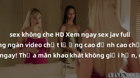 sex không che HD Xem ngay sex jav full HD miễn phí - Hàng ngàn video chất lượng cao đỉnh cao chỉ cần click vào ngay! Thỏa mãn khao khát không giới hạn, đón chờ những trải nghiệm mới lạ!