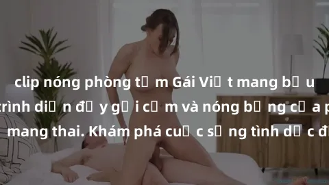 clip nóng phòng tắm Gái Việt mang bầu và làm tình: Màn trình diễn đầy gợi cảm và nóng bỏng của phụ nữ mang thai. Khám phá cuộc sống tình dục đầy hấp dẫn và mới lạ của họ!