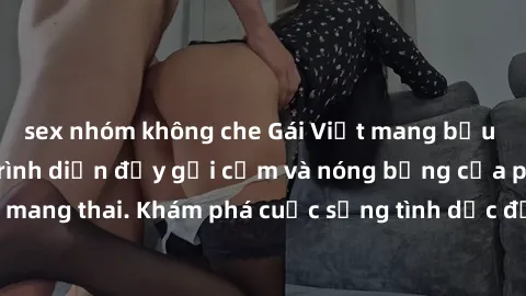 sex nhóm không che Gái Việt mang bầu và làm tình: Màn trình diễn đầy gợi cảm và nóng bỏng của phụ nữ mang thai. Khám phá cuộc sống tình dục đầy hấp dẫn và mới lạ của họ!