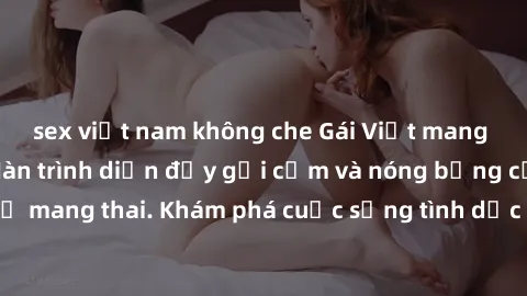 sex việt nam không che Gái Việt mang bầu và làm tình: Màn trình diễn đầy gợi cảm và nóng bỏng của phụ nữ mang thai. Khám phá cuộc sống tình dục đầy hấp dẫn và mới lạ của họ!