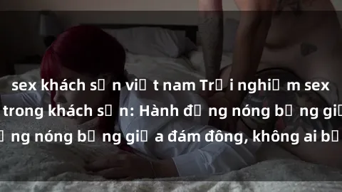 sex khách sạn việt nam Trải nghiệm sex sinh viên sôi động trong khách sạn: Hành động nóng bỏng giữa đám đông, không ai bị bỏ lỡ