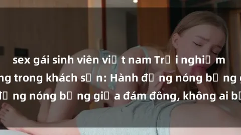 sex gái sinh viên việt nam Trải nghiệm sex sinh viên sôi động trong khách sạn: Hành động nóng bỏng giữa đám đông, không ai bị bỏ lỡ