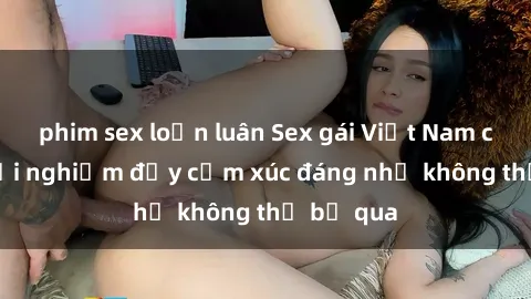 phim sex loạn luân Sex gái Việt Nam có con: Trải nghiệm đầy cảm xúc đáng nhớ không thể bỏ qua