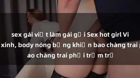 sex gái việt làm gái gọi Sex hot girl Việt Nam: Mặt xinh, body nóng bỏng khiến bao chàng trai phải trầm trồ