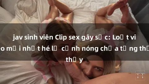 jav sinh viên Clip sex gây sốc: Loạt video mới nhất hé lộ cảnh nóng chưa từng thấy