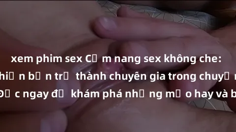 xem phim sex Cẩm nang sex không che: Những bí quyết khiến bạn trở thành chuyên gia trong chuyện ấy! Đọc ngay để khám phá những mẹo hay và bí quyết tình dục không che.