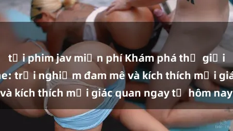 tải phim jav miễn phí Khám phá thế giới mới của sex online: trải nghiệm đam mê và kích thích mọi giác quan ngay từ hôm nay!