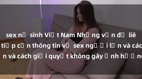 sex nữ sinh Việt Nam Những vấn đề liên quan đến việc tiếp cận thông tin về sex người lớn và cách giải quyết không gây ảnh hưởng đến trẻ em