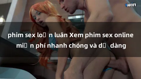 phim sex loạn luân Xem phim sex online miễn phí nhanh chóng và dễ dàng