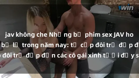 jav không che Những bộ phim sex JAV hot nhất không thể bỏ lỡ trong năm nay: từ cặp đôi trẻ đẹp đến các cô gái xinh tươi đầy sức hút.
