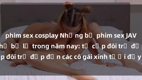 phim sex cosplay Những bộ phim sex JAV hot nhất không thể bỏ lỡ trong năm nay: từ cặp đôi trẻ đẹp đến các cô gái xinh tươi đầy sức hút.