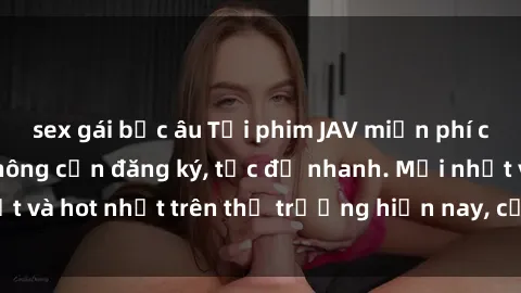 sex gái bắc âu Tải phim JAV miễn phí chất lượng cao, không cần đăng ký, tốc độ nhanh. Mới nhất và hot nhất trên thị trường hiện nay, cập nhật hàng ngày.