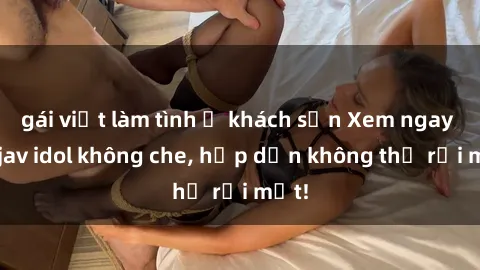 gái việt làm tình ở khách sạn Xem ngay top jav idol không che, hấp dẫn không thể rời mắt!