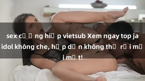 sex cưỡng hiếp vietsub Xem ngay top jav idol không che, hấp dẫn không thể rời mắt!