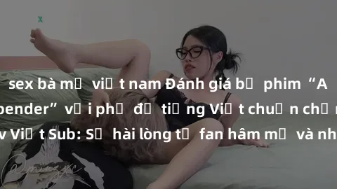 sex bà mẹ việt nam Đánh giá bộ phim “Avatar: The Last Airbender” với phụ đề tiếng Việt chuẩn chỉnh từ nhóm Jav Việt Sub: Sự hài lòng từ fan hâm mộ và những điểm đáng chú ý trong bộ phim.