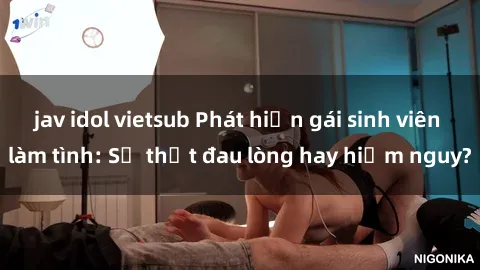 jav idol vietsub Phát hiện gái sinh viên làm tình: Sự thật đau lòng hay hiểm nguy?