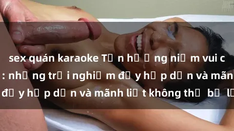sex quán karaoke Tận hưởng niềm vui của sex với gái trẻ: những trải nghiệm đầy hấp dẫn và mãnh liệt không thể bỏ lỡ