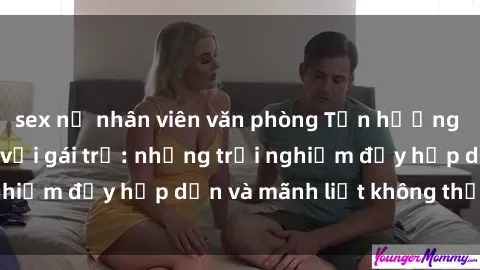 sex nữ nhân viên văn phòng Tận hưởng niềm vui của sex với gái trẻ: những trải nghiệm đầy hấp dẫn và mãnh liệt không thể bỏ lỡ