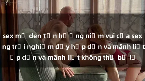 sex mỹ đen Tận hưởng niềm vui của sex với gái trẻ: những trải nghiệm đầy hấp dẫn và mãnh liệt không thể bỏ lỡ
