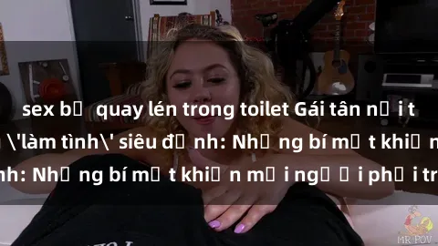 sex bị quay lén trong toilet Gái tân nổi tiếng với kỹ năng 'làm tình' siêu đỉnh: Những bí mật khiến mọi người phải trầm trồ