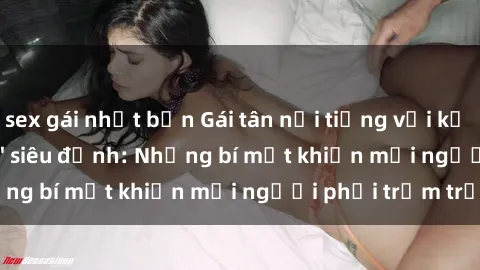 sex gái nhật bản Gái tân nổi tiếng với kỹ năng 'làm tình' siêu đỉnh: Những bí mật khiến mọi người phải trầm trồ