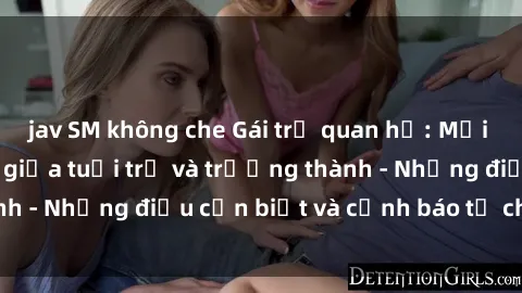 jav SM không che Gái trẻ quan hệ: Mối quan hệ khác biệt giữa tuổi trẻ và trưởng thành - Những điều cần biết và cảnh báo từ chuyên gia