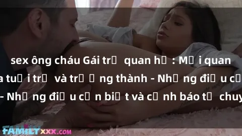 sex ông cháu Gái trẻ quan hệ: Mối quan hệ khác biệt giữa tuổi trẻ và trưởng thành - Những điều cần biết và cảnh báo từ chuyên gia