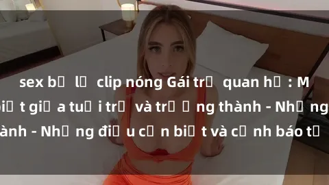 sex bị lộ clip nóng Gái trẻ quan hệ: Mối quan hệ khác biệt giữa tuổi trẻ và trưởng thành - Những điều cần biết và cảnh báo từ chuyên gia