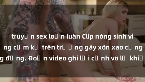 truyện sex loạn luân Clip nóng sinh viên gây sốc: Hành động cấm kỵ trên trường gây xôn xao cộng đồng. Đoạn video ghi lại cảnh vô lễ khiến dư luận bức xúc.