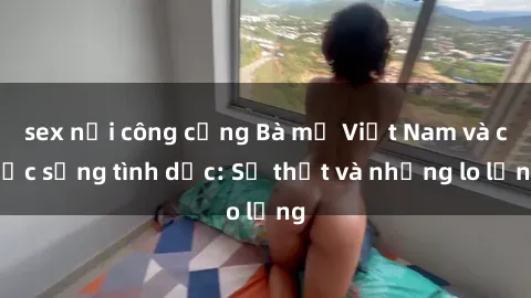 sex nơi công cộng Bà mẹ Việt Nam và cuộc sống tình dục: Sự thật và những lo lắng