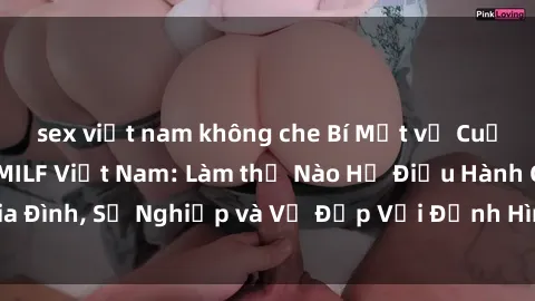 sex việt nam không che Bí Mật về Cuộc Sống Của Các MILF Việt Nam: Làm thế Nào Họ Điều Hành Gia Đình, Sự Nghiệp và Vẻ Đẹp Với Định Hình Văn Hóa Đương Đại