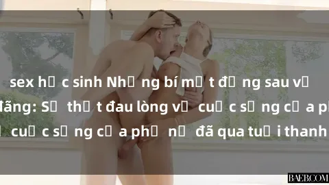 sex học sinh Những bí mật đằng sau vẻ ngoài gái già dâm đãng: Sự thật đau lòng về cuộc sống của phụ nữ đã qua tuổi thanh xuân