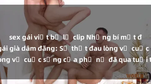 sex gái việt bị lộ clip Những bí mật đằng sau vẻ ngoài gái già dâm đãng: Sự thật đau lòng về cuộc sống của phụ nữ đã qua tuổi thanh xuân
