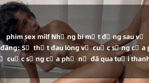 phim sex milf Những bí mật đằng sau vẻ ngoài gái già dâm đãng: Sự thật đau lòng về cuộc sống của phụ nữ đã qua tuổi thanh xuân