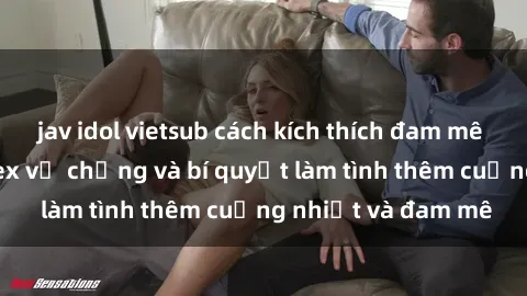 jav idol vietsub cách kích thích đam mê trong hôn nhân: Sex vợ chồng và bí quyết làm tình thêm cuồng nhiệt và đam mê
